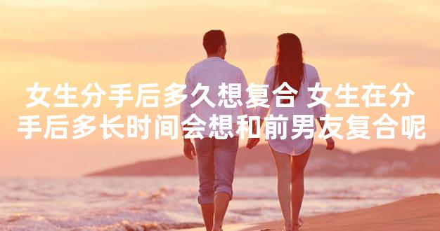 女生分手后多久想复合 女生在分手后多长时间会想和前男友复合呢